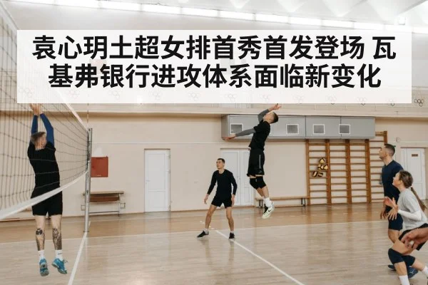 袁心玥土超女排首秀首发登场 瓦基弗银行进攻体系面临新变化
